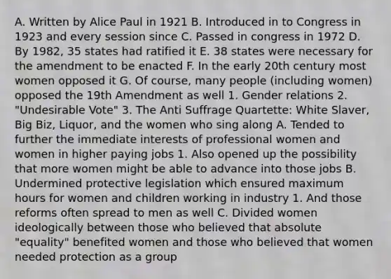 A. Written by Alice Paul in 1921 B. Introduced in to Congress in 1923 and every session since C. Passed in congress in 1972 D. By 1982, 35 states had ratified it E. 38 states were necessary for the amendment to be enacted F. In the early 20th century most women opposed it G. Of course, many people (including women) opposed the 19th Amendment as well 1. Gender relations 2. "Undesirable Vote" 3. The Anti Suffrage Quartette: White Slaver, Big Biz, Liquor, and the women who sing along A. Tended to further the immediate interests of professional women and women in higher paying jobs 1. Also opened up the possibility that more women might be able to advance into those jobs B. Undermined protective legislation which ensured maximum hours for women and children working in industry 1. And those reforms often spread to men as well C. Divided women ideologically between those who believed that absolute "equality" benefited women and those who believed that women needed protection as a group