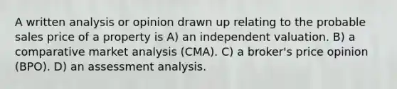 A written analysis or opinion drawn up relating to the probable sales price of a property is A) an independent valuation. B) a comparative market analysis (CMA). C) a broker's price opinion (BPO). D) an assessment analysis.