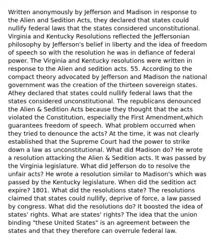 Written anonymously by Jefferson and Madison in response to the Alien and Sedition Acts, they declared that states could nullify federal laws that the states considered unconstitutional. Virginia and Kentucky Resolutions reflected the Jeffersonian philosophy by Jefferson's belief in liberty and the idea of freedom of speech so with the resolution he was in defiance of federal power. The Virginia and Kentucky resolutions were written in response to the Alien and sedition acts. 55. According to the compact theory advocated by Jefferson and Madison the national government was the creation of the thirteen sovereign states. Athey declared that states could nullify federal laws that the states considered unconstitutional. The republicans denounced the Alien & Sedition Acts because they thought that the acts violated the Constitution, especially the First Amendment,which guarantees freedom of speech. What problem occurred when they tried to denounce the acts? At the time, it was not clearly established that the Supreme Court had the power to strike down a law as unconstitutional. What did Madison do? He wrote a resolution attacking the Alien & Sedition acts. It was passed by the Virginia legislature. What did Jefferson do to resolve the unfair acts? He wrote a resolution similar to Madison's which was passed by the Kentucky legislature. When did the sedition act expire? 1801. What did the resolutions state? The resolutions claimed that states could nullify, deprive of force, a law passed by congress. What did the resolutions do? It boosted the idea of states' rights. What are states' rights? The idea that the union binding "these United States" is an agreement between the states and that they therefore can overrule federal law.