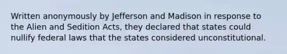 Written anonymously by Jefferson and Madison in response to the Alien and Sedition Acts, they declared that states could nullify federal laws that the states considered unconstitutional.