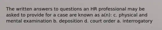 The written answers to questions an HR professional may be asked to provide for a case are known as a(n): c. physical and mental examination b. deposition d. court order a. interrogatory