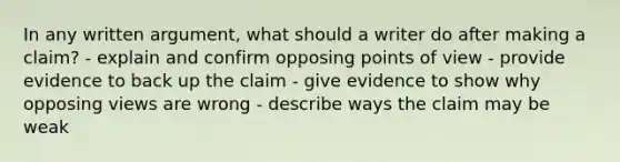 In any written argument, what should a writer do after making a claim? - explain and confirm opposing points of view - provide evidence to back up the claim - give evidence to show why opposing views are wrong - describe ways the claim may be weak