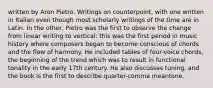 written by Aron Pietro. Writings on counterpoint, with one written in Italian even though most scholarly writings of the time are in Latin. In the other, Pietro was the first to observe the change from linear writing to vertical: this was the first period in music history where composers began to become conscious of chords and the flow of harmony. He included tables of four-voice chords, the beginning of the trend which was to result in functional tonality in the early 17th century. He also discusses tuning, and the book is the first to describe quarter-comma meantone.