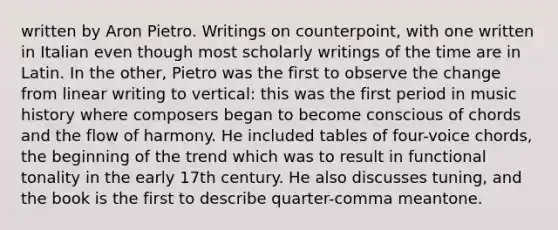 written by Aron Pietro. Writings on counterpoint, with one written in Italian even though most scholarly writings of the time are in Latin. In the other, Pietro was the first to observe the change from linear writing to vertical: this was the first period in music history where composers began to become conscious of chords and the flow of harmony. He included tables of four-voice chords, the beginning of the trend which was to result in functional tonality in the early 17th century. He also discusses tuning, and the book is the first to describe quarter-comma meantone.