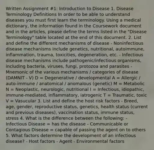 Written Assignment #1: Introduction to Disease 1. Disease Terminology Definitions In order to be able to understand diseases you must first learn the terminology. Using a medical dictionary, the information found in the Coursework document and in the articles, please define the terms listed in the "Disease Terminology" table located at the end of this document. 2. List and define the different mechanisms of disease - Noninfectious disease mechanisms include genetics, nutritional, autoimmune, inflammation, trauma, toxicities, degeneration, etc. - Infectious disease mechanisms include pathogenic/infectious organisms, including bacteria, viruses, fungi, protozoa and parasites - Mnemonic of the various mechanisms / categories of disease (DAMNIT - V) D = Degenerative / developmental A = Allergic / auto-immune / anatomical / anomalous (genetic) M = Metabolic N = Neoplastic, neurologic, nutritional I = Infectious, idiopathic, immune-mediated, inflammatory, iatrogenic T = Traumatic, toxic V = Vasucular 3. List and define the host risk factors - Breed, age, gender, reproductive status, genetics, health status (current and previous diseases), vaccination status, immune status, stress 4. What is the difference between the following: - Infectious Disease = has the disease - Communicable or Contagious Disease = capable of passing the agent on to others 5. What factors determine the development of an infectious disease? - Host factors - Agent - Environmental factors