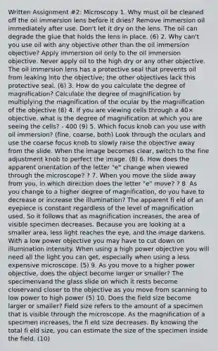 Written Assignment #2: Microscopy 1. Why must oil be cleaned off the oil immersion lens before it dries? Remove immersion oil immediately after use. Don't let it dry on the lens. The oil can degrade the glue that holds the lens in place. (6) 2. Why can't you use oil with any objective other than the oil immersion objective? Apply immersion oil only to the oil immersion objective. Never apply oil to the high dry or any other objective. The oil immersion lens has a protective seal that prevents oil from leaking into the objective; the other objectives lack this protective seal. (6) 3. How do you calculate the degree of magnification? Calculate the degree of magnification by multiplying the magnification of the ocular by the magnification of the objective (8) 4. If you are viewing cells through a 40× objective, what is the degree of magnification at which you are seeing the cells? - 400 (9) 5. Which focus knob can you use with oil immersion? (fine, coarse, both) Look through the oculars and use the coarse focus knob to slowly raise the objective away from the slide. When the image becomes clear, switch to the fine adjustment knob to perfect the image. (8) 6. How does the apparent orientation of the letter "e" change when viewed through the microscope? ? 7. When you move the slide away from you, in which direction does the letter "e" move? ? 8. As you change to a higher degree of magnification, do you have to decrease or increase the illumination? The apparent fi eld of an eyepiece is constant regardless of the level of magnification used. So it follows that as magnification increases, the area of visible specimen decreases. Because you are looking at a smaller area, less light reaches the eye, and the image darkens. With a low power objective you may have to cut down on illumination intensity. When using a high power objective you will need all the light you can get, especially when using a less expensive microscope. (5) 9. As you move to a higher power objective, does the object become larger or smaller? The specimenvand the glass slide on which it rests become closervand closer to the objective as you move from scanning to low power to high power (5) 10. Does the field size become larger or smaller? Field size refers to the amount of a specimen that is visible through the microscope. As the magnification of a specimen increases, the fi eld size decreases. By knowing the total fi eld size, you can estimate the size of the specimen inside the field. (10)