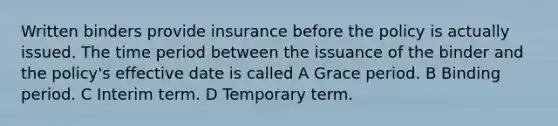 Written binders provide insurance before the policy is actually issued. The time period between the issuance of the binder and the policy's effective date is called A Grace period. B Binding period. C Interim term. D Temporary term.