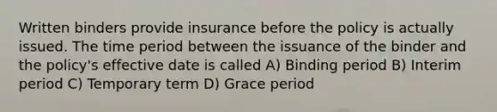 Written binders provide insurance before the policy is actually issued. The time period between the issuance of the binder and the policy's effective date is called A) Binding period B) Interim period C) Temporary term D) Grace period