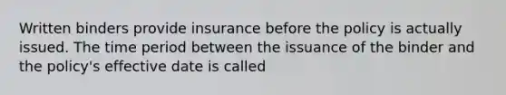 Written binders provide insurance before the policy is actually issued. The time period between the issuance of the binder and the policy's effective date is called