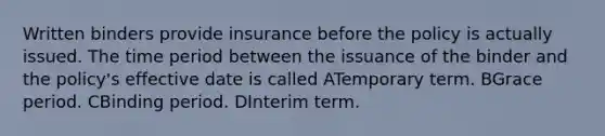 Written binders provide insurance before the policy is actually issued. The time period between the issuance of the binder and the policy's effective date is called ATemporary term. BGrace period. CBinding period. DInterim term.