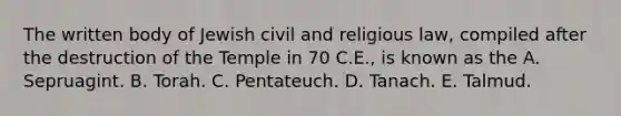 The written body of Jewish civil and religious law, compiled after the destruction of the Temple in 70 C.E., is known as the A. Sepruagint. B. Torah. C. Pentateuch. D. Tanach. E. Talmud.