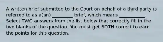 A written brief submitted to the Court on behalf of a third party is referred to as a(an) _________ brief, which means ___________. Select TWO answers from the list below that correctly fill in the two blanks of the question. You must get BOTH correct to earn the points for this question.