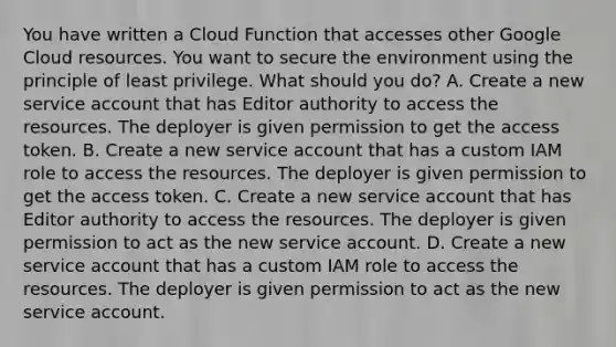 You have written a Cloud Function that accesses other Google Cloud resources. You want to secure the environment using the principle of least privilege. What should you do? A. Create a new service account that has Editor authority to access the resources. The deployer is given permission to get the access token. B. Create a new service account that has a custom IAM role to access the resources. The deployer is given permission to get the access token. C. Create a new service account that has Editor authority to access the resources. The deployer is given permission to act as the new service account. D. Create a new service account that has a custom IAM role to access the resources. The deployer is given permission to act as the new service account.