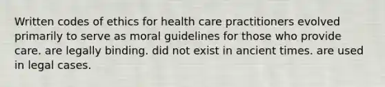 Written codes of ethics for health care practitioners evolved primarily to serve as moral guidelines for those who provide care. are legally binding. did not exist in ancient times. are used in legal cases.