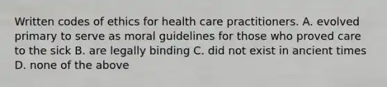 Written codes of ethics for health care practitioners. A. evolved primary to serve as moral guidelines for those who proved care to the sick B. are legally binding C. did not exist in ancient times D. none of the above