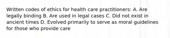 Written codes of ethics for health care practitioners: A. Are legally binding B. Are used in legal cases C. Did not exist in ancient times D. Evolved primarily to serve as moral guidelines for those who provide care