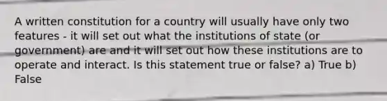 A written constitution for a country will usually have only two features - it will set out what the institutions of state (or government) are and it will set out how these institutions are to operate and interact. Is this statement true or false? a) True b) False