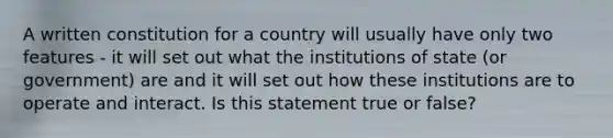 A written constitution for a country will usually have only two features - it will set out what the institutions of state (or government) are and it will set out how these institutions are to operate and interact. Is this statement true or false?