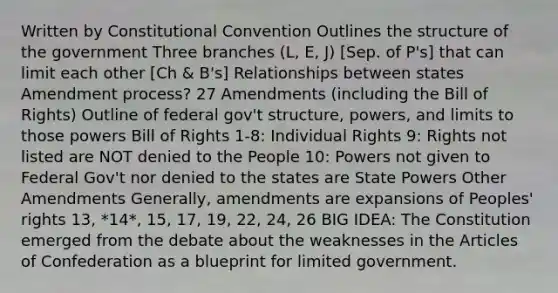 Written by Constitutional Convention Outlines the structure of the government Three branches (L, E, J) [Sep. of P's] that can limit each other [Ch & B's] Relationships between states Amendment process? 27 Amendments (including the Bill of Rights) Outline of federal gov't structure, powers, and limits to those powers Bill of Rights 1-8: Individual Rights 9: Rights not listed are NOT denied to the People 10: Powers not given to Federal Gov't nor denied to the states are State Powers Other Amendments Generally, amendments are expansions of Peoples' rights 13, *14*, 15, 17, 19, 22, 24, 26 BIG IDEA: The Constitution emerged from the debate about the weaknesses in the Articles of Confederation as a blueprint for limited government.