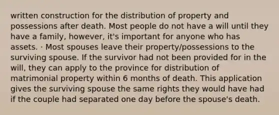 written construction for the distribution of property and possessions after death. Most people do not have a will until they have a family, however, it's important for anyone who has assets. · Most spouses leave their property/possessions to the surviving spouse. If the survivor had not been provided for in the will, they can apply to the province for distribution of matrimonial property within 6 months of death. This application gives the surviving spouse the same rights they would have had if the couple had separated one day before the spouse's death.