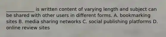 ____________ is written content of varying length and subject can be shared with other users in different forms. A. bookmarking sites B. media sharing networks C. social publishing platforms D. online review sites