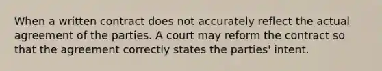 When a written contract does not accurately reflect the actual agreement of the parties. A court may reform the contract so that the agreement correctly states the parties' intent.