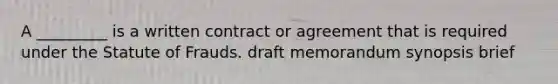 A _________ is a written contract or agreement that is required under the Statute of Frauds. draft memorandum synopsis brief