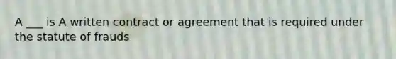 A ___ is A written contract or agreement that is required under the statute of frauds