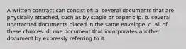 A written contract can consist of: a. several documents that are physically attached, such as by staple or paper clip. b. several unattached documents placed in the same envelope. c. all of these choices. d. one document that incorporates another document by expressly referring to it.