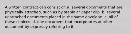 A written contract can consist of: a. several documents that are physically attached, such as by staple or paper clip. b. several unattached documents placed in the same envelope. c. all of these choices. d. one document that incorporates another document by expressly referring to it.