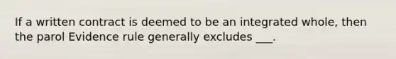 If a written contract is deemed to be an integrated whole, then the parol Evidence rule generally excludes ___.