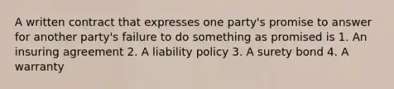 A written contract that expresses one party's promise to answer for another party's failure to do something as promised is 1. An insuring agreement 2. A liability policy 3. A surety bond 4. A warranty