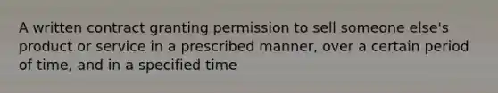 A written contract granting permission to sell someone else's product or service in a prescribed manner, over a certain period of time, and in a specified time