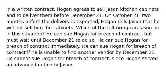 In a written contract, Hogan agrees to sell Jason kitchen cabinets and to deliver them before December 21. On October 21, two months before the delivery is expected, Hogan tells Jason that he will not sell him the cabinets. Which of the following can Jason do in this situation? He can sue Hogan for breach of contract, but must wait until December 21 to do so. He can sue Hogan for breach of contract immediately. He can sue Hogan for breach of contract if he is unable to find another vendor by December 21. He cannot sue Hogan for breach of contract, since Hogan served an advanced notice to Jason.