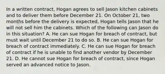 In a written contract, Hogan agrees to sell Jason kitchen cabinets and to deliver them before December 21. On October 21, two months before the delivery is expected, Hogan tells Jason that he will not sell him the cabinets. Which of the following can Jason do in this situation? A. He can sue Hogan for breach of contract, but must wait until December 21 to do so. B. He can sue Hogan for breach of contract immediately. C. He can sue Hogan for breach of contract if he is unable to find another vendor by December 21. D. He cannot sue Hogan for breach of contract, since Hogan served an advanced notice to Jason.