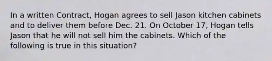 In a written Contract, Hogan agrees to sell Jason kitchen cabinets and to deliver them before Dec. 21. On October 17, Hogan tells Jason that he will not sell him the cabinets. Which of the following is true in this situation?