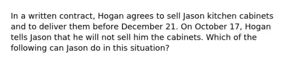 In a written contract, Hogan agrees to sell Jason kitchen cabinets and to deliver them before December 21. On October 17, Hogan tells Jason that he will not sell him the cabinets. Which of the following can Jason do in this situation?