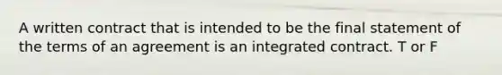 A written contract that is intended to be the final statement of the terms of an agreement is an integrated contract. T or F