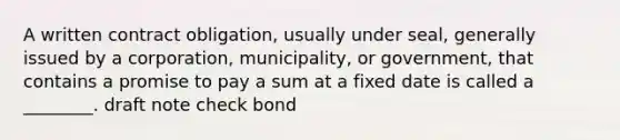 A written contract obligation, usually under seal, generally issued by a corporation, municipality, or government, that contains a promise to pay a sum at a fixed date is called a ________. draft note check bond