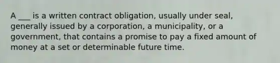 A ___ is a written contract obligation, usually under seal, generally issued by a corporation, a municipality, or a government, that contains a promise to pay a fixed amount of money at a set or determinable future time.