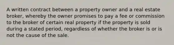 A written contract between a property owner and a real estate broker, whereby the owner promises to pay a fee or commission to the broker of certain real property if the property is sold during a stated period, regardless of whether the broker is or is not the cause of the sale.