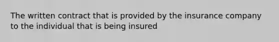 The written contract that is provided by the insurance company to the individual that is being insured