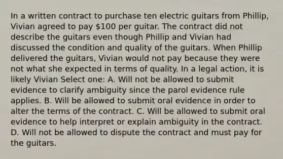 In a written contract to purchase ten electric guitars from Phillip, Vivian agreed to pay 100 per guitar. The contract did not describe the guitars even though Phillip and Vivian had discussed the condition and quality of the guitars. When Phillip delivered the guitars, Vivian would not pay because they were not what she expected in terms of quality. In a legal action, it is likely Vivian Select one: A. Will not be allowed to submit evidence to clarify ambiguity since the parol evidence rule applies. B. Will be allowed to submit oral evidence in order to alter the terms of the contract. C. Will be allowed to submit oral evidence to help interpret or explain ambiguity in the contract. D. Will not be allowed to dispute the contract and must pay for the guitars.