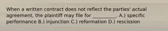 When a written contract does not reflect the parties' actual agreement, the plaintiff may file for __________. A.) specific performance B.) injunction C.) reformation D.) rescission