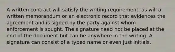 A written contract will satisfy the writing requirement, as will a written memorandum or an electronic record that evidences the agreement and is signed by the party against whom enforcement is sought. The signature need not be placed at the end of the document but can be anywhere in the writing. A signature can consist of a typed name or even just initials.