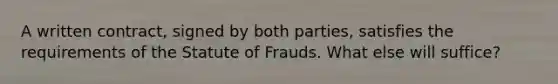 A written contract, signed by both parties, satisfies the requirements of the Statute of Frauds. What else will suffice?