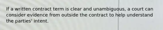 If a written contract term is clear and unambiguous, a court can consider evidence from outside the contract to help understand the parties' intent.