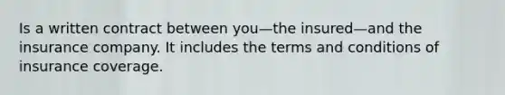Is a written contract between you—the insured—and the insurance company. It includes the terms and conditions of insurance coverage.
