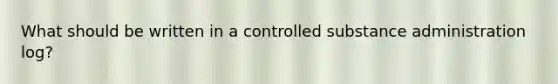 What should be written in a controlled substance administration log?