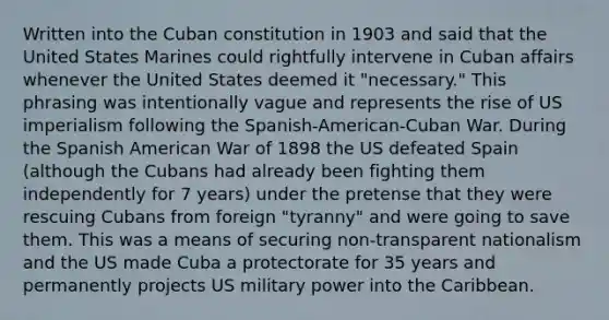 Written into the Cuban constitution in 1903 and said that the United States Marines could rightfully intervene in Cuban affairs whenever the United States deemed it "necessary." This phrasing was intentionally vague and represents the rise of US imperialism following the Spanish-American-Cuban War. During the Spanish American War of 1898 the US defeated Spain (although the Cubans had already been fighting them independently for 7 years) under the pretense that they were rescuing Cubans from foreign "tyranny" and were going to save them. This was a means of securing non-transparent nationalism and the US made Cuba a protectorate for 35 years and permanently projects US military power into the Caribbean.